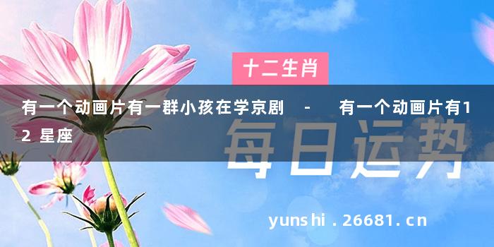 有一个动画片有一群小孩在学京剧 - 有一个动画片有12星座